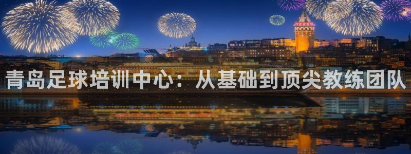 yy易游官方正版app集团：青岛足球培训中心：从基础到顶尖教