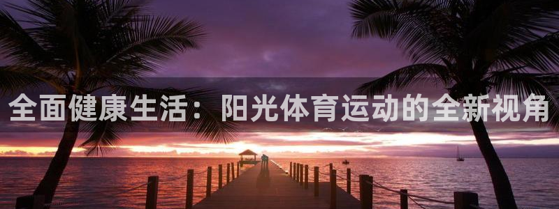 海南yy易游官网下载发展怎么样：全面健康生活：阳光体