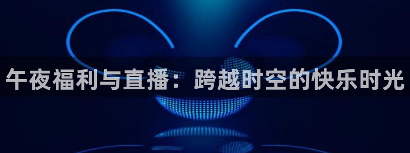 cc35tv鲸鱼体育：午夜福利与直播：跨越时空的快乐时光